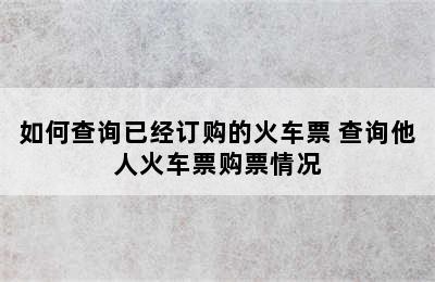 如何查询已经订购的火车票 查询他人火车票购票情况